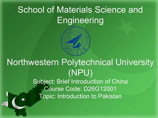 School of Materials Science and
Engineering
Northwestern Polytechnical University
(NPU)
Subject: Brief Introduction of China
Course Code: D26G12001
Topic: Introduction to Pakistan
 