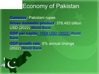 Economy of Pakistan
• Currency: Pakistani rupee
• Gross domestic product: 376.493 billion
USD (2022) World Bank
• GDP per capita: 1658 USD (2022) World
Bank
• GDP growth rate: 6% annual change
(2022) World Bank
 