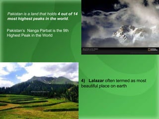 4) Lalazar often termed as most
beautiful place on earth
Pakistan is a land that holds 4 out of 14
most highest peaks in the world.
Pakistan’s Nanga Parbat is the 9th
Highest Peak in the World
 