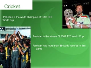 Cricket
Pakistan is the world champion of 1992 ODI
World cup
Pakistan is the winner 0f 2009 T20 World Cup
Pakistan has more than 50 world records in this
game
 