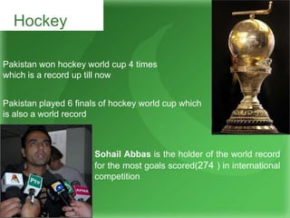 Hockey
Pakistan won hockey world cup 4 times
which is a record up till now
Pakistan played 6 finals of hockey world cup which
is also a world record
Sohail Abbas is the holder of the world record
for the most goals scored(274 ) in international
competition
 
