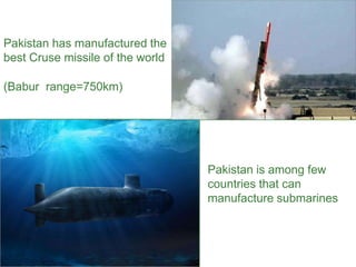 Pakistan has manufactured the
best Cruse missile of the world
(Babur range=750km)
Pakistan is among few
countries that can
manufacture submarines
 