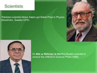 Scientists
Pakistani scientist Abdus Salam got Nobel Prize in Physics
(Stockholm, Sweden1979)
Dr Atta ur Rehman is the first Muslim scientist to
receive the UNESCO Science Prize (1999)
 