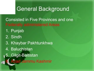 General Background
Consisted in Five Provinces and one
Federally administered Areas
1. Punjab
2. Sindh
3. Khaybar Pakhtunkhwa
4. Baluchistan
5. Gilgit-Baltistan
6. Azad Jammu Kashmir
 