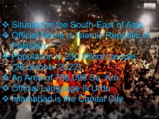  Situated in the South-East of Asia
 Official Name is Islamic Republic of
Pakistan
 Population is 230 Million people
(26 october 2022)
 An Area of 796,096 Sq. Km
 Official Language is Urdu
 Islamabad is the Capital City
 