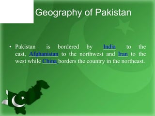 Geography of Pakistan
• Pakistan is bordered by India to the
east, Afghanistan to the northwest and Iran to the
west while China borders the country in the northeast.
 