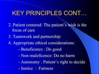 KEY PRINCIPLES CONT… 2. Patient centered: The patient’s wish is the focus of care 3. Teamwork and partnership 4. Appropriate ethical considerations: - Beneficence : Do good - Non-maleficence: Do no harm - Autonomy : Patient’s right to decide - Justice  :  Fairness 