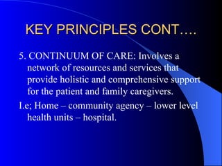 KEY PRINCIPLES CONT…. 5. CONTINUUM OF CARE: Involves a network of resources and services that provide holistic and comprehensive support for the patient and family caregivers. I.e; Home – community agency – lower level health units – hospital. 