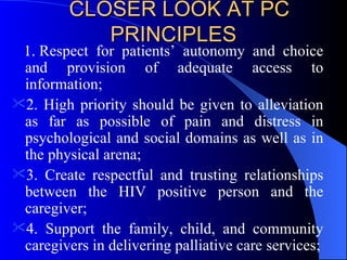 CLOSER LOOK AT PC PRINCIPLES     Respect for patients’ autonomy and choice and provision of adequate access to information; 2. High priority should be given to alleviation as far as possible of pain and distress in psychological and social domains as well as in the physical arena; 3. Create respectful and trusting relationships between the HIV positive person and the caregiver; 4. Support the family, child, and community caregivers in delivering palliative care services; 