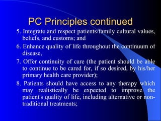 PC Principles continued 5. Integrate and respect patients/family cultural values, beliefs, and customs; and 6. Enhance quality of life throughout the continuum of disease, 7. Offer continuity of care (the patient should be able to continue to be cared for, if so desired, by his/her primary health care provider); 8. Patients should have access to any therapy which may realistically be expected to improve the patient's quality of life, including alternative or non-traditional treatments; 