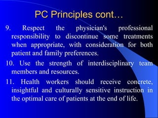 PC Principles cont… 9. Respect the physician's professional responsibility to discontinue some treatments when appropriate, with consideration for both patient and family preferences. 10. Use the strength of interdisciplinary team members and resources. 11. Health workers should receive concrete, insightful and culturally sensitive instruction in the optimal care of patients at the end of life. 