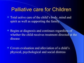 Palliative care for Children  Total active care of the child’s body, mind and spirit as well as supporting the family Begins at diagnosis and continues regardless of whether the child receives treatment directed at the disease Covers evaluation and alleviation of a child’s physical, psychological and social distress 