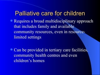 Palliative care for children Requires a broad multidisciplinary approach that includes family and available community resources, even in resource-limited settings Can be provided in tertiary care facilities, community health centres and even children’s homes 