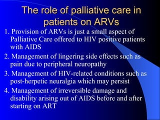 The role of palliative care in patients on ARVs 1. Provision of ARVs is just a small aspect of Palliative Care offered to HIV positive patients with AIDS 2. Management of lingering side effects such as pain due to peripheral neuropathy 3. Management of HIV-related conditions such as post-herpetic neuralgia which may persist 4. Management of  irreversible damage and  disability arising out of AIDS before  and after  starting on ART  