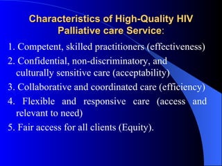 Characteristics of High-Quality HIV Palliative care Service : 1. Competent, skilled practitioners (effectiveness) 2. Confidential, non-discriminatory, and culturally sensitive care (acceptability)  3. Collaborative and coordinated care (efficiency) 4. Flexible and responsive care (access and relevant to need) 5. Fair access for all clients (Equity). 