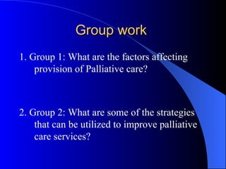 Group work  1. Group 1: What are the factors affecting provision of Palliative care? 2. Group 2: What are some of the strategies that can be utilized to improve palliative care services?  
