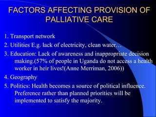 FACTORS AFFECTING PROVISION OF PALLIATIVE CARE 1. Transport network 2. Utilities E.g. lack of electricity, clean water… 3. Education: Lack of awareness and inappropriate decision making.(57% of people in Uganda do not access a health worker in heir lives!(Anne Merriman, 2006)) 4. Geography 5. Politics: Health becomes a source of political influence. Preference rather than planned priorities will be implemented to satisfy the majority. 