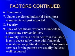 FACTORS CONTINUED. 6. Economics:  7. Under developed industrial base: most equipments are just imported. 8. Security 9. Lack of healthcare workers to undertake appropriate service delivery 10. Poverty: when a health centre is available, it is only accessed by those with financial, educational or political influence. Government services for the poorest are usually the least well resourced.  