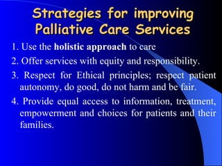 Strategies for improving Palliative Care Services 1. Use the  holistic approach  to care 2.  Offer services with equity and responsibility. 3.  Respect for Ethical principles; respect patient autonomy, do good, do not harm and be fair. 4.  Provide equal access to information, treatment, empowerment and choices for patients and their families. 