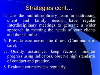 Strategies cont… 5. Use the multidisciplinary team in addressing client and family needs; have regular Interdisciplinary meetings to generate a wider approach in meeting the needs of your clients and their families. 6. Provide care across the illness (Continuum of care). 7. Quality assurance: keep records, monitor progress using indicators, observe high standards of conduct and practice. 8. Evaluate your services regularly. 