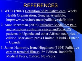 REFERENCES 1. WHO (2002)  Definition of Palliative care , World Health Organisation, Geneva. Available: http:www.who.int/cancer/palliative/definition 2.  Anne Merriman (2006)  Palliative Medicine: Pain and symptom control in cancer and/or AIDS patients in Uganda and other African countries . 4 th  edition. Marianum press Limited. Kisubi - Entebe – Uganda  3. James Hamratty, Irene Higginson (1994)  Palliative care in terminal illness . 2 nd  Edition. Radcliffe Medical Press, Oxford, NewYork.   