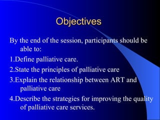 Objectives  By the end of the session, participants should be able to: 1.Define palliative care. 2.State the principles of palliative care 3.Explain the relationship between ART and palliative care 4.Describe the strategies for improving the quality of palliative care services. 