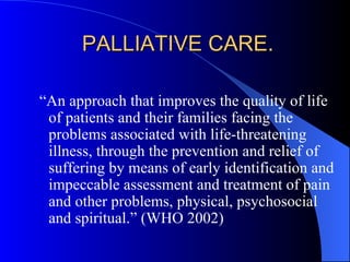 PALLIATIVE CARE.  “ An approach that improves the quality of life of patients and their families facing the problems associated with life-threatening illness, through the prevention and relief of suffering by means of early identification and impeccable assessment and treatment of pain and other problems, physical, psychosocial and spiritual.” (WHO 2002) 