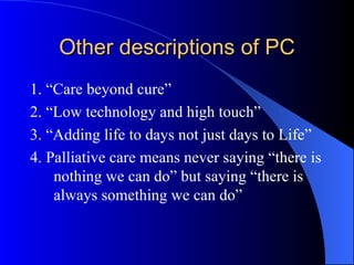 Other descriptions of PC 1. “Care beyond cure” 2. “Low technology and high touch” 3. “Adding life to days not just days to Life” 4. Palliative care means never saying “there is nothing we can do” but saying “there is always something we can do” 