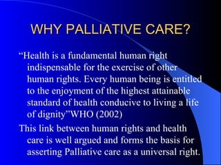 WHY PALLIATIVE CARE? “Health is a fundamental human right indispensable for the exercise of other human rights. Every human being is entitled to the enjoyment of the highest attainable standard of health conducive to living a life of dignity”WHO (2002) This link between human rights and health care is well argued and forms the basis for asserting Palliative care as a universal right.  