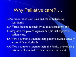 Why Palliative care?…. 1. Provides relief from pain and other distressing symptoms. 2. Affirms life and regards dying as a normal process 3. Integrates the psychological and spiritual aspects of patient care. 4. Offers a support system to help patients live as actively as possible until death 5. Offers a support system to help the family cope during patient’s illness and in their own bereavement.  