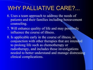 WHY PALLIATIVE CARE?... 6. Uses a team approach to address the needs of patients and their families including bereavement counseling. 7. Will enhance quality of life and may positively influence the course of illness. 8. Is applicable early in the course of illness, in conjunction with other therapies that are intended to prolong life such as chemotherapy or radiotherapy, and includes those investigations needed to better understand and manage distressing clinical complications.  