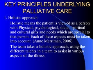 KEY PRINCIPLES UNDERLYING PALLIATIVE CARE 1. Holistic approach:  Holistic means the patient is viewed as a person with Physical, psychological, social, spiritual and cultural gifts and needs which are special to that person. Each of these aspects must be taken into account. (Anne Merriman, 2006) The team takes a holistic approach, using the different talents in a team to assist in various aspects of the illness. 