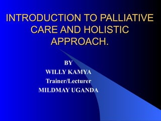 INTRODUCTION TO PALLIATIVE CARE AND HOLISTIC APPROACH. BY WILLY KAMYA Trainer/Lecturer MILDMAY UGANDA 
