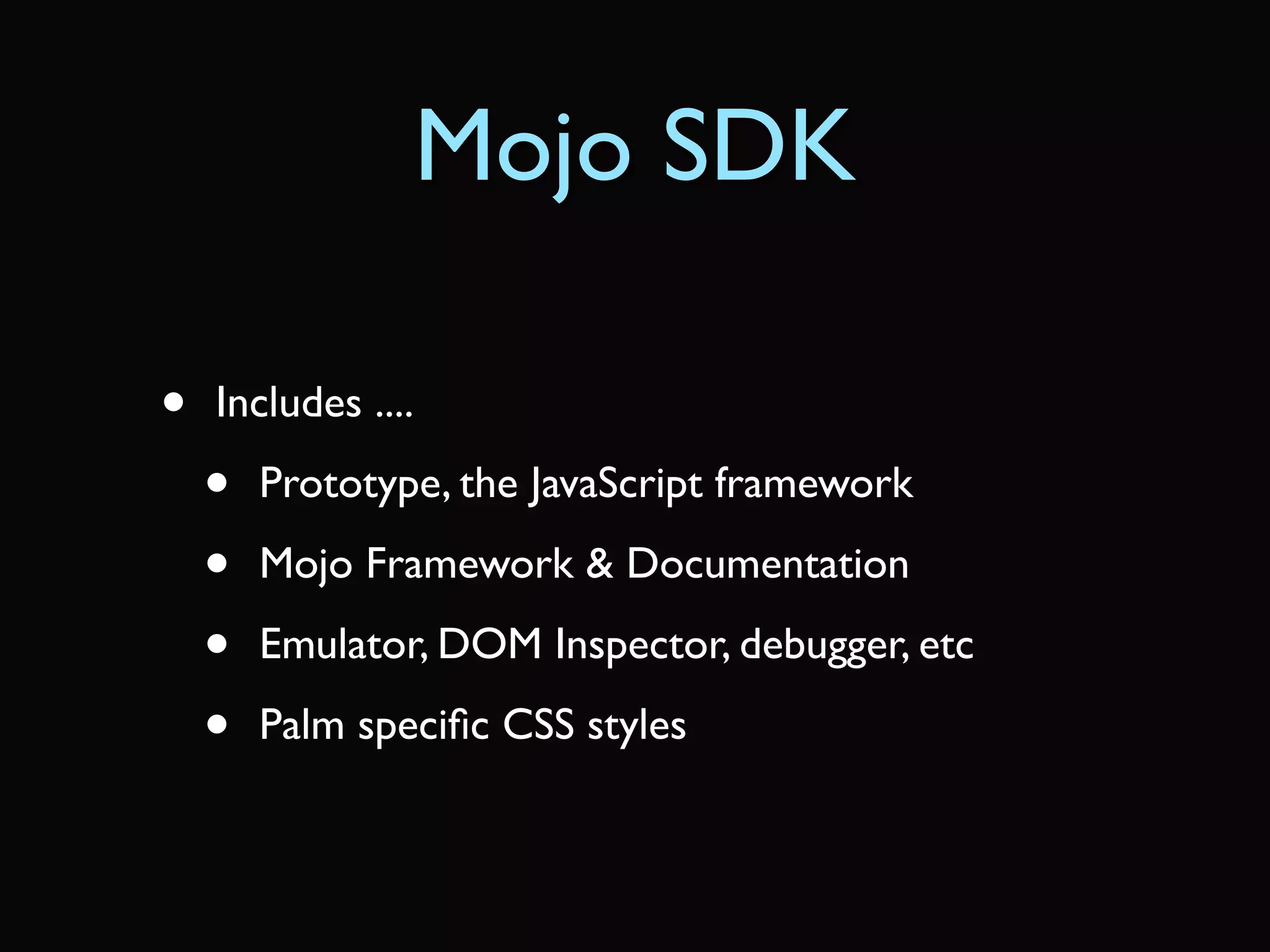 Mojo SDK

•   Includes ....

    •   Prototype, the JavaScript framework

    •   Mojo Framework & Documentation

    •   Emulator, DOM Inspector, debugger, etc

    •   Palm speciﬁc CSS styles
 