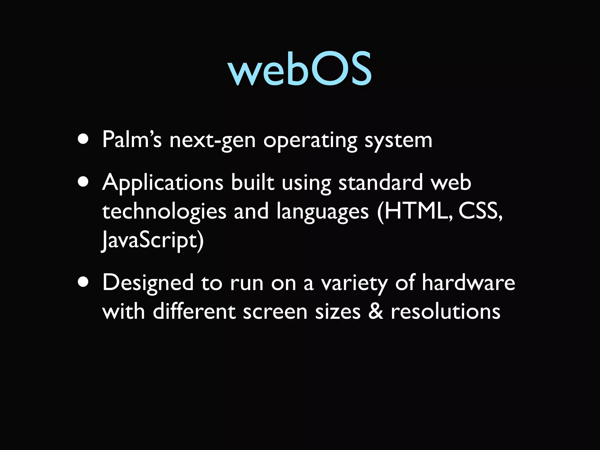 webOS
• Palm’s next-gen operating system
• Applications built using standard web
  technologies and languages (HTML, CSS,
  JavaScript)
• Designed to run on a variety of hardware
  with different screen sizes & resolutions
 