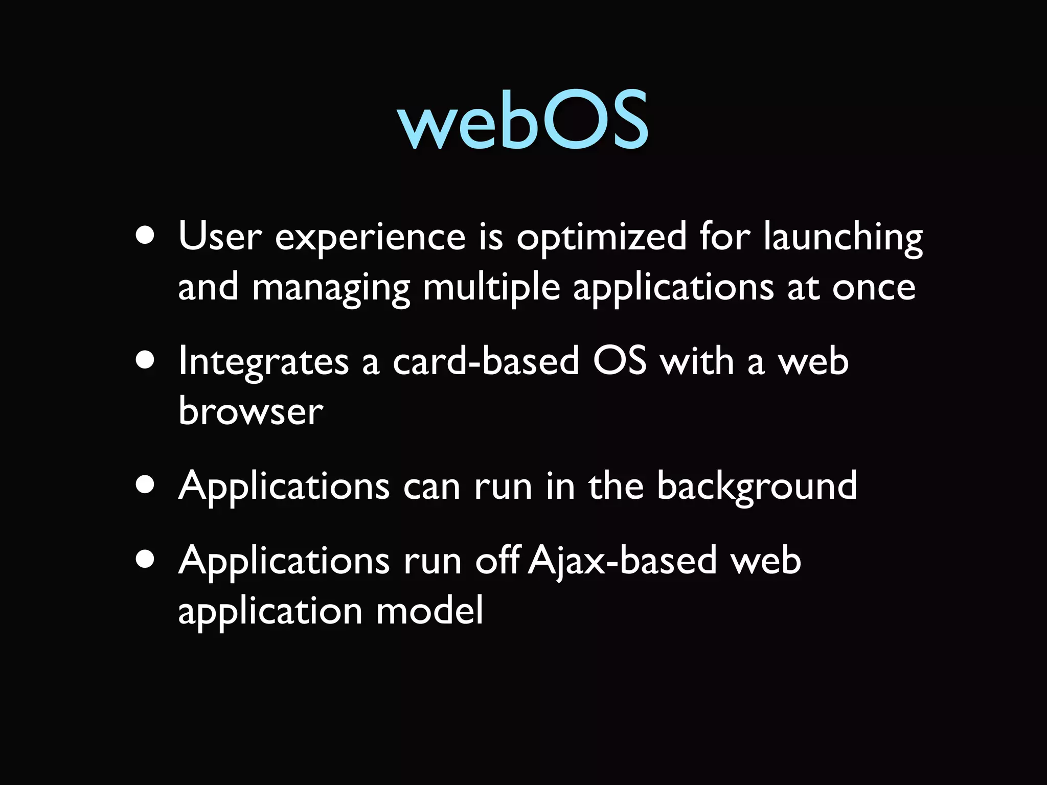 webOS
• User experience is optimized for launching
  and managing multiple applications at once
• Integrates a card-based OS with a web
  browser
• Applications can run in the background
• Applications run off Ajax-based web
  application model
 