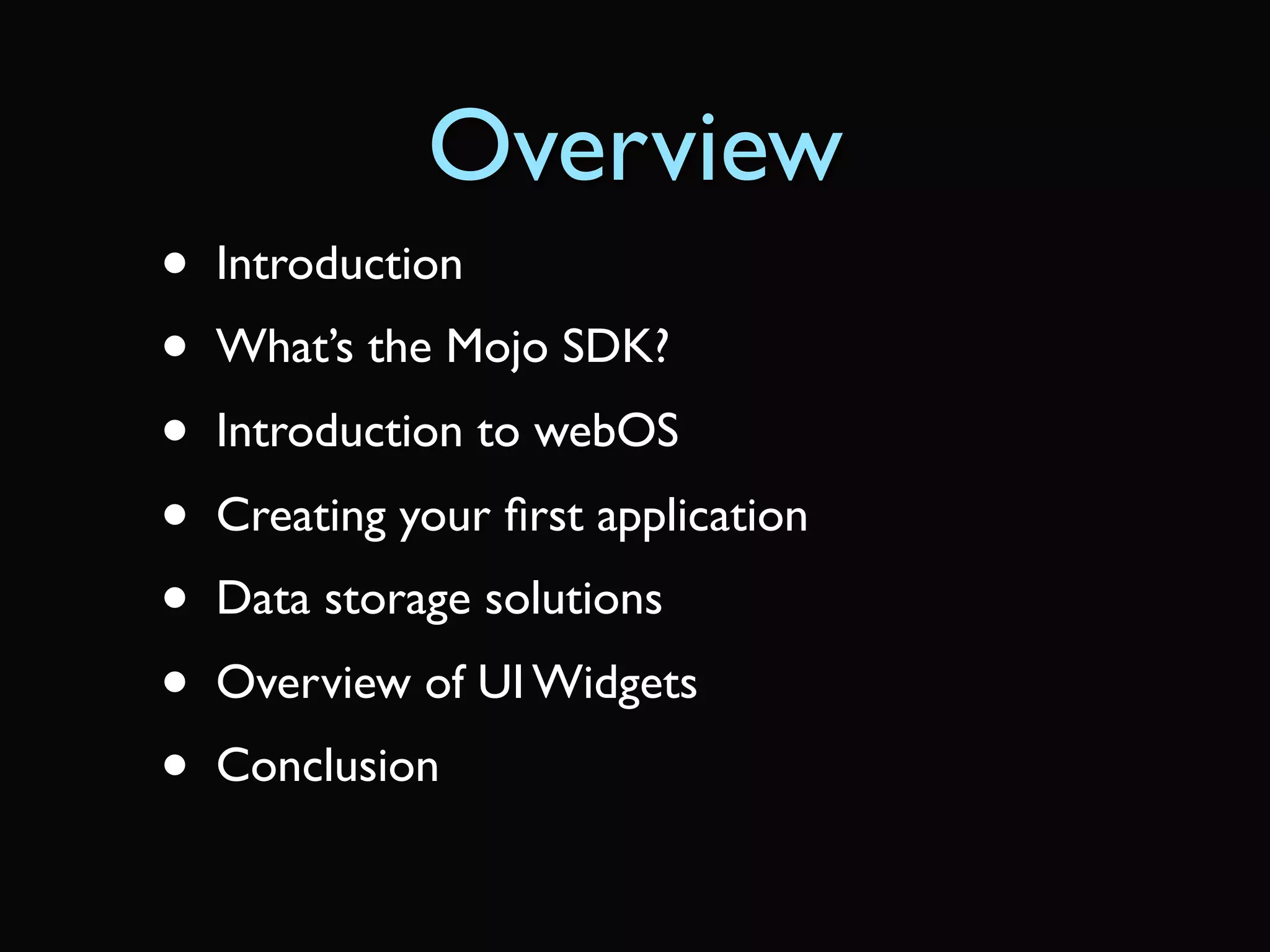 Overview
•   Introduction
•   What’s the Mojo SDK?
•   Introduction to webOS
•   Creating your ﬁrst application
•   Data storage solutions
•   Overview of UI Widgets
•   Conclusion
 
