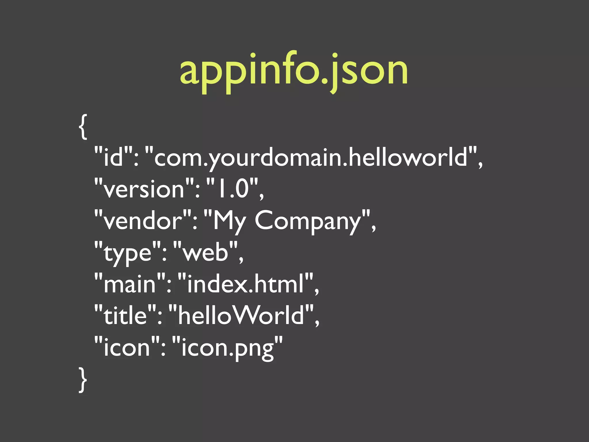 appinfo.json
{
    "id": "com.yourdomain.helloworld",
    "version": "1.0",
    "vendor": "My Company",
    "type": "web",
    "main": "index.html",
    "title": "helloWorld",
    "icon": "icon.png"
}
 