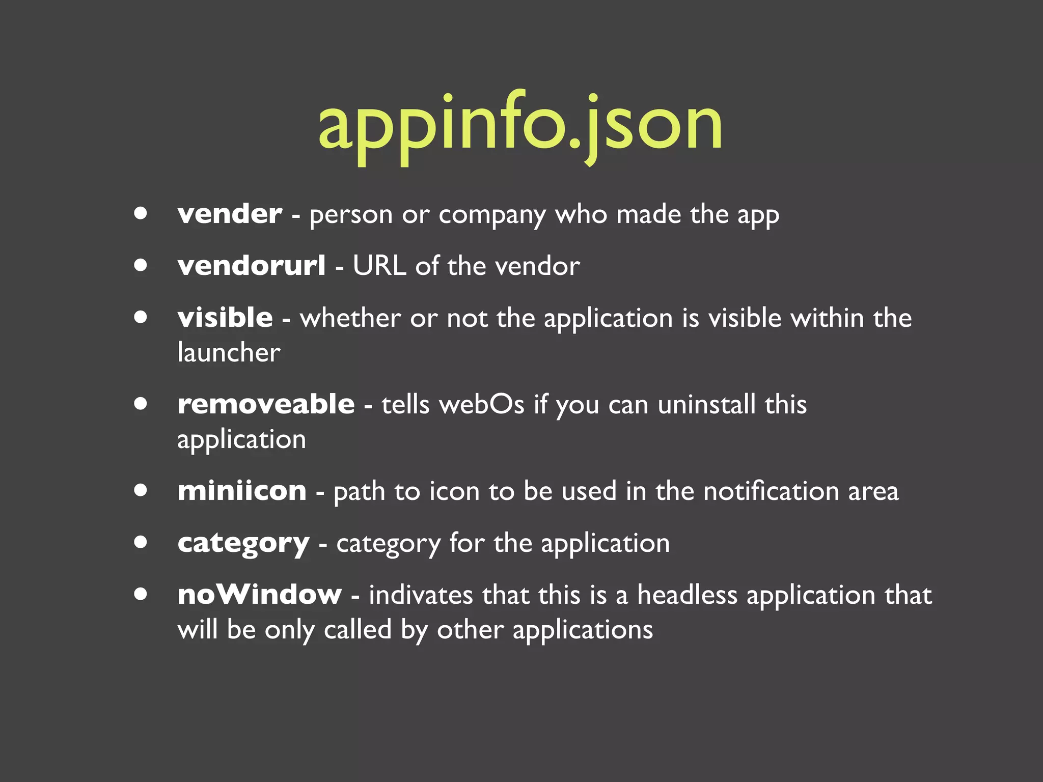 appinfo.json
•   vender - person or company who made the app
•   vendorurl - URL of the vendor
•   visible - whether or not the application is visible within the
    launcher
•   removeable - tells webOs if you can uninstall this
    application
•   miniicon - path to icon to be used in the notiﬁcation area
•   category - category for the application
•   noWindow - indivates that this is a headless application that
    will be only called by other applications
 