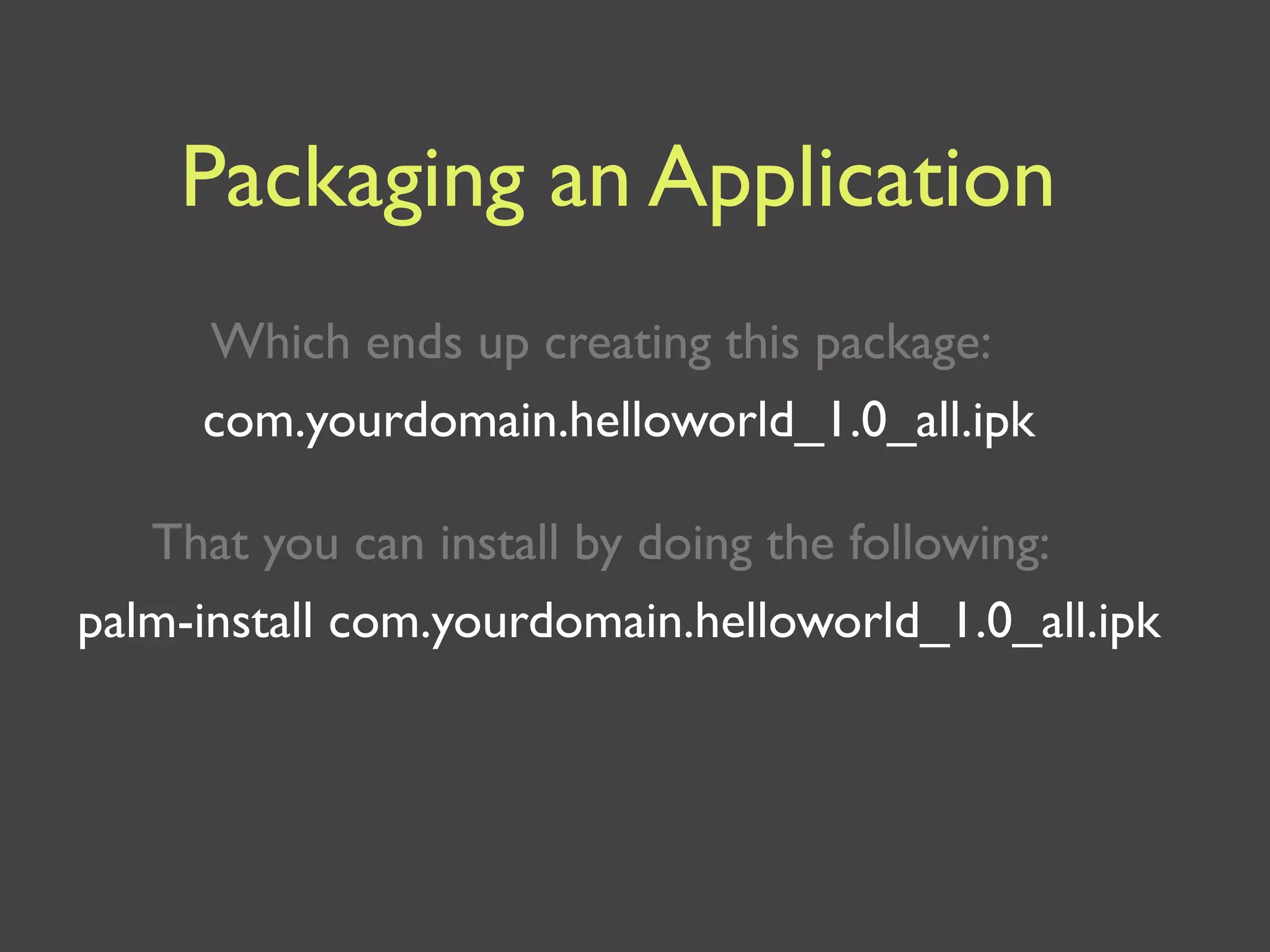 Packaging an Application
     Which ends up creating this package:
     com.yourdomain.helloworld_1.0_all.ipk

   That you can install by doing the following:
palm-install com.yourdomain.helloworld_1.0_all.ipk
 