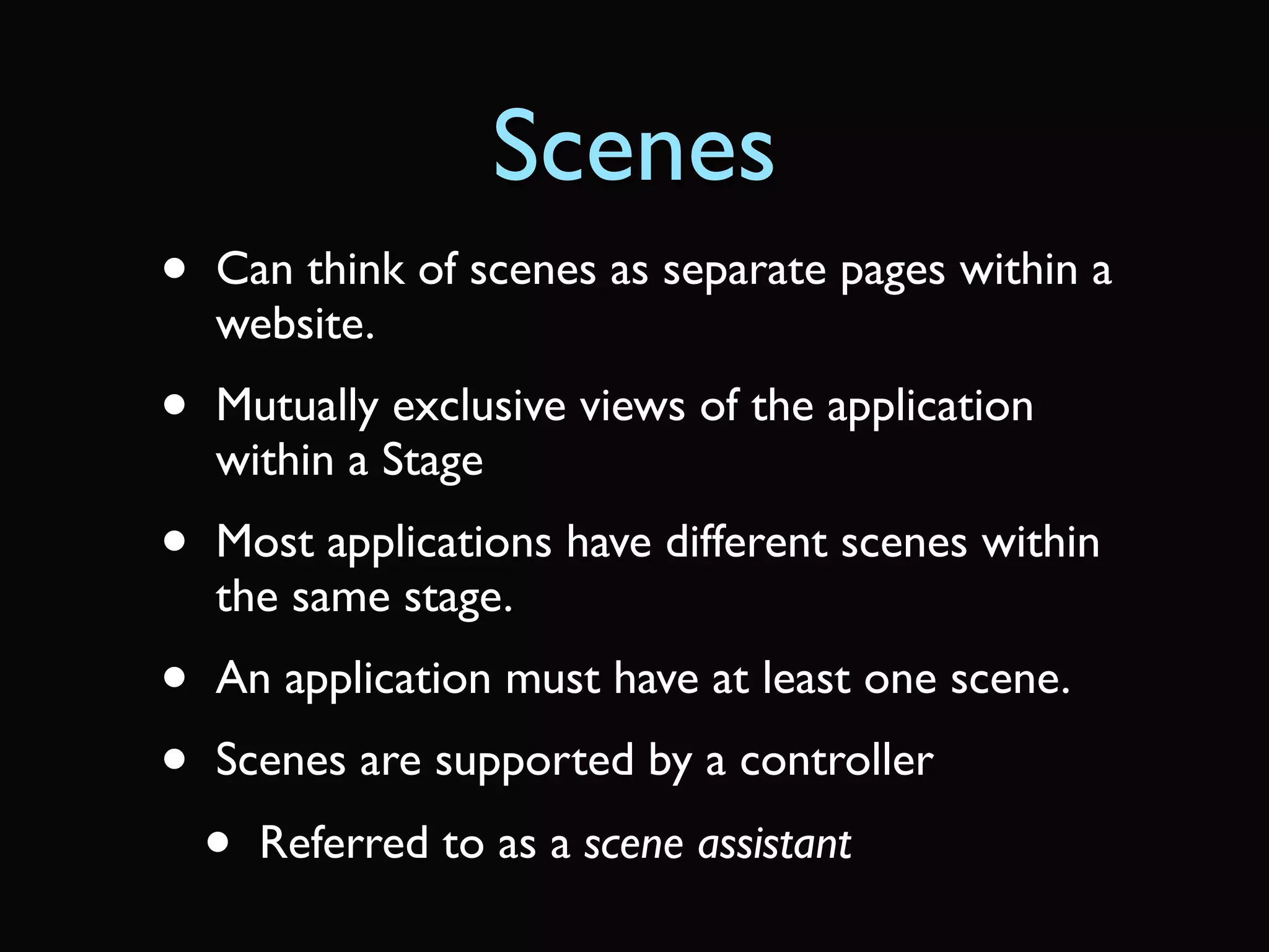Scenes
•   Can think of scenes as separate pages within a
    website.
•   Mutually exclusive views of the application
    within a Stage
•   Most applications have different scenes within
    the same stage.
•   An application must have at least one scene.
•   Scenes are supported by a controller
    •   Referred to as a scene assistant
 