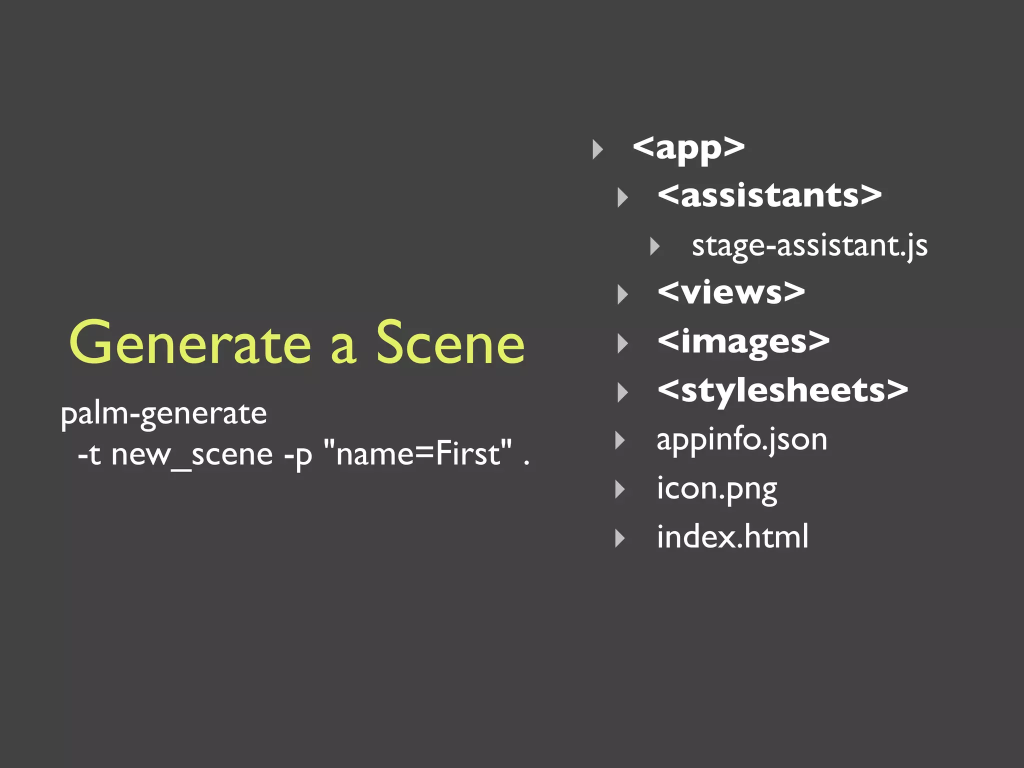 ‣ <app>
                                   ‣ <assistants>
                                     ‣ stage-assistant.js
                                   ‣ <views>
Generate a Scene                   ‣ <images>
                                   ‣ <stylesheets>
palm-generate
 -t new_scene -p "name=First" .    ‣ appinfo.json
                                   ‣ icon.png
                                   ‣ index.html
 
