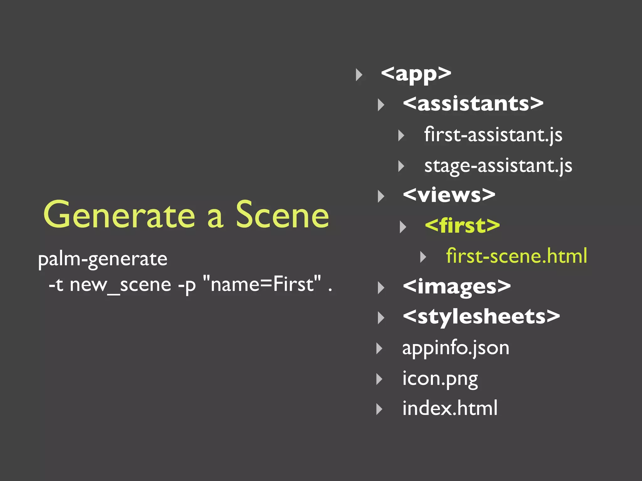 ‣ <app>
                                  ‣ <assistants>
                                    ‣ ﬁrst-assistant.js
                                    ‣ stage-assistant.js
                                  ‣ <views>
Generate a Scene                    ‣ <ﬁrst>
palm-generate                         ‣ ﬁrst-scene.html
 -t new_scene -p "name=First" .   ‣ <images>
                                  ‣ <stylesheets>
                                  ‣ appinfo.json
                                  ‣ icon.png
                                  ‣ index.html
 
