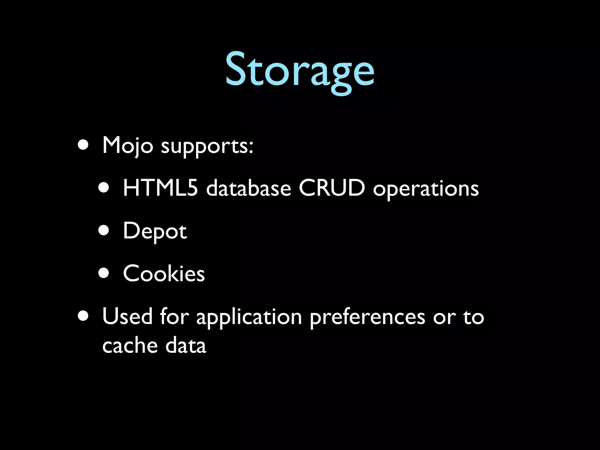 Storage
• Mojo supports:
 • HTML5 database CRUD operations
 • Depot
 • Cookies
• Used for application preferences or to
  cache data
 