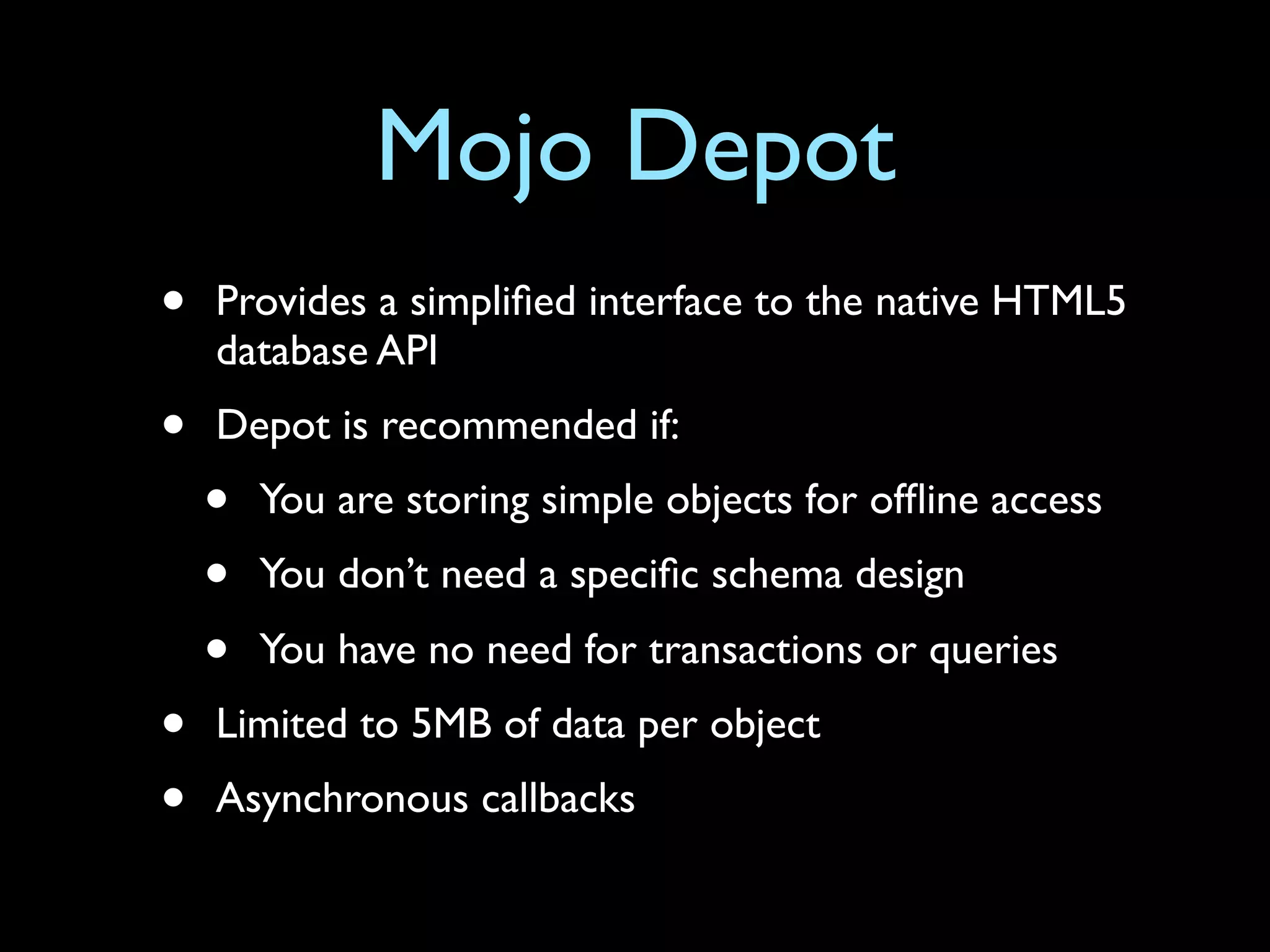 Mojo Depot
•   Provides a simpliﬁed interface to the native HTML5
    database API
•   Depot is recommended if:
    •   You are storing simple objects for ofﬂine access
    •   You don’t need a speciﬁc schema design
    •   You have no need for transactions or queries
•   Limited to 5MB of data per object
•   Asynchronous callbacks
 