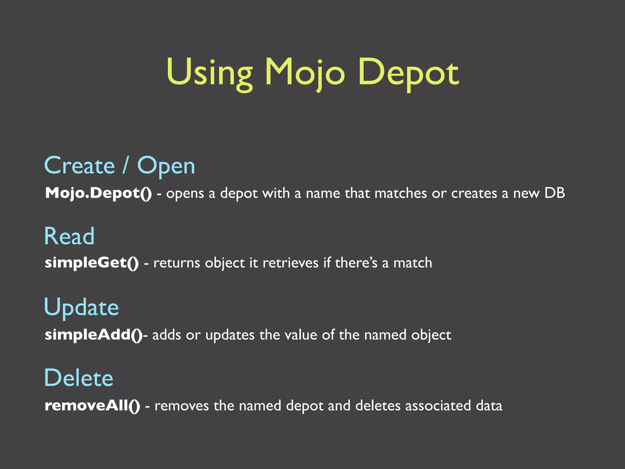Using Mojo Depot

Create / Open
Mojo.Depot() - opens a depot with a name that matches or creates a new DB

Read
simpleGet() - returns object it retrieves if there’s a match


Update
simpleAdd()- adds or updates the value of the named object

Delete
removeAll() - removes the named depot and deletes associated data
 