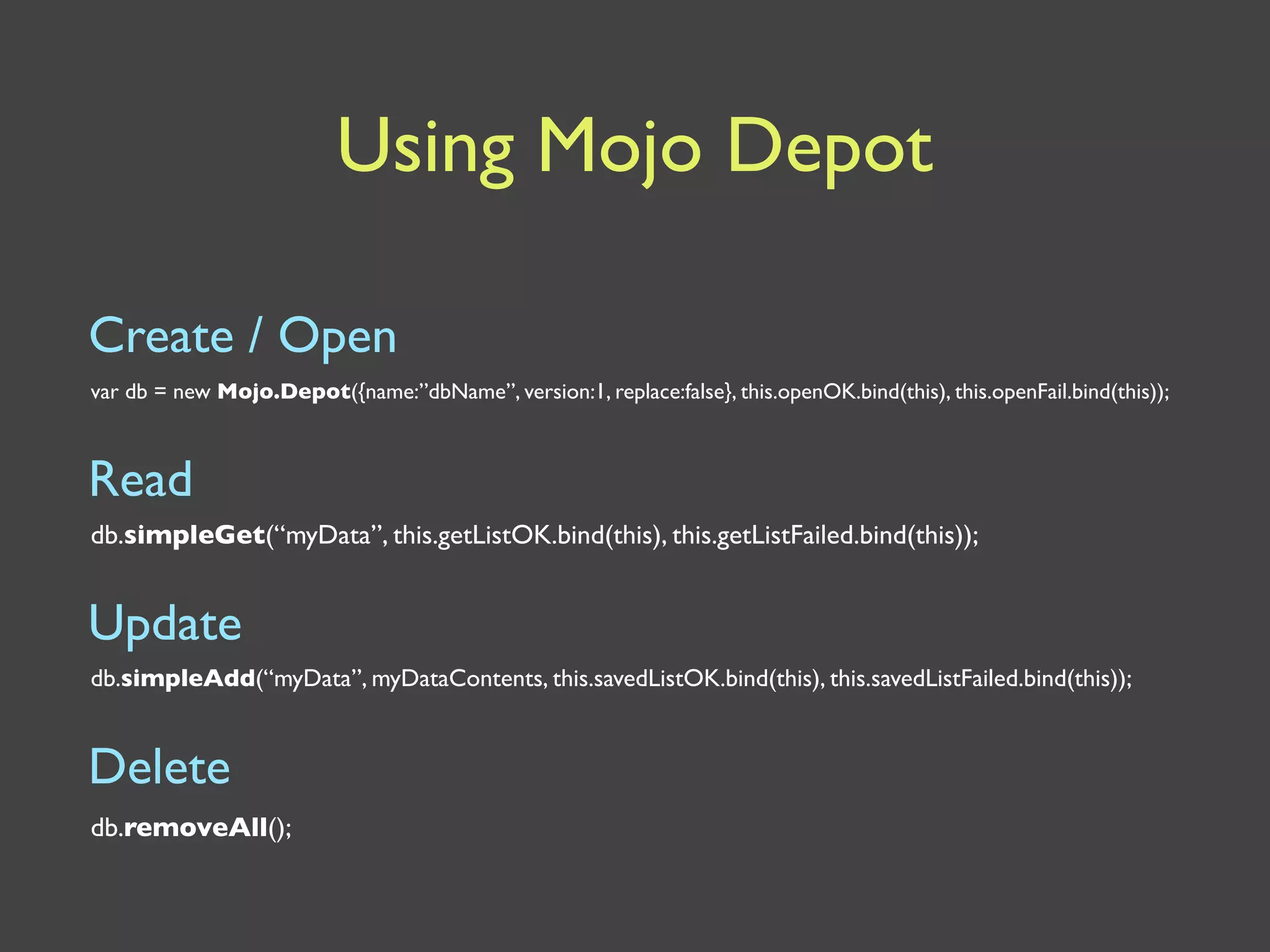 Using Mojo Depot

Create / Open
var db = new Mojo.Depot({name:”dbName”, version:1, replace:false}, this.openOK.bind(this), this.openFail.bind(this));



Read
db.simpleGet(“myData”, this.getListOK.bind(this), this.getListFailed.bind(this));


Update
db.simpleAdd(“myData”, myDataContents, this.savedListOK.bind(this), this.savedListFailed.bind(this));


Delete
db.removeAll();
 