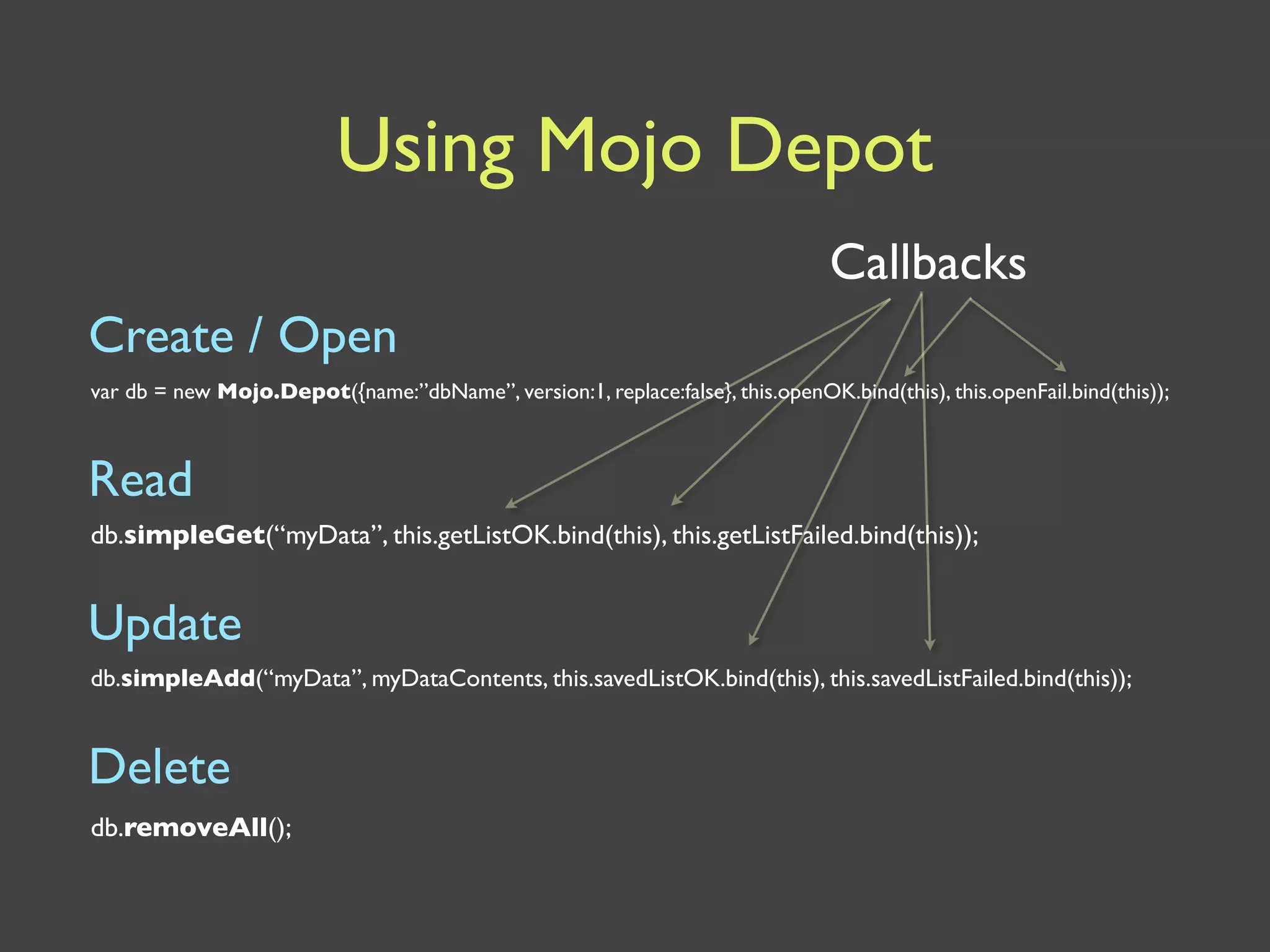 Using Mojo Depot
                                                                                Callbacks
Create / Open
var db = new Mojo.Depot({name:”dbName”, version:1, replace:false}, this.openOK.bind(this), this.openFail.bind(this));



Read
db.simpleGet(“myData”, this.getListOK.bind(this), this.getListFailed.bind(this));


Update
db.simpleAdd(“myData”, myDataContents, this.savedListOK.bind(this), this.savedListFailed.bind(this));


Delete
db.removeAll();
 