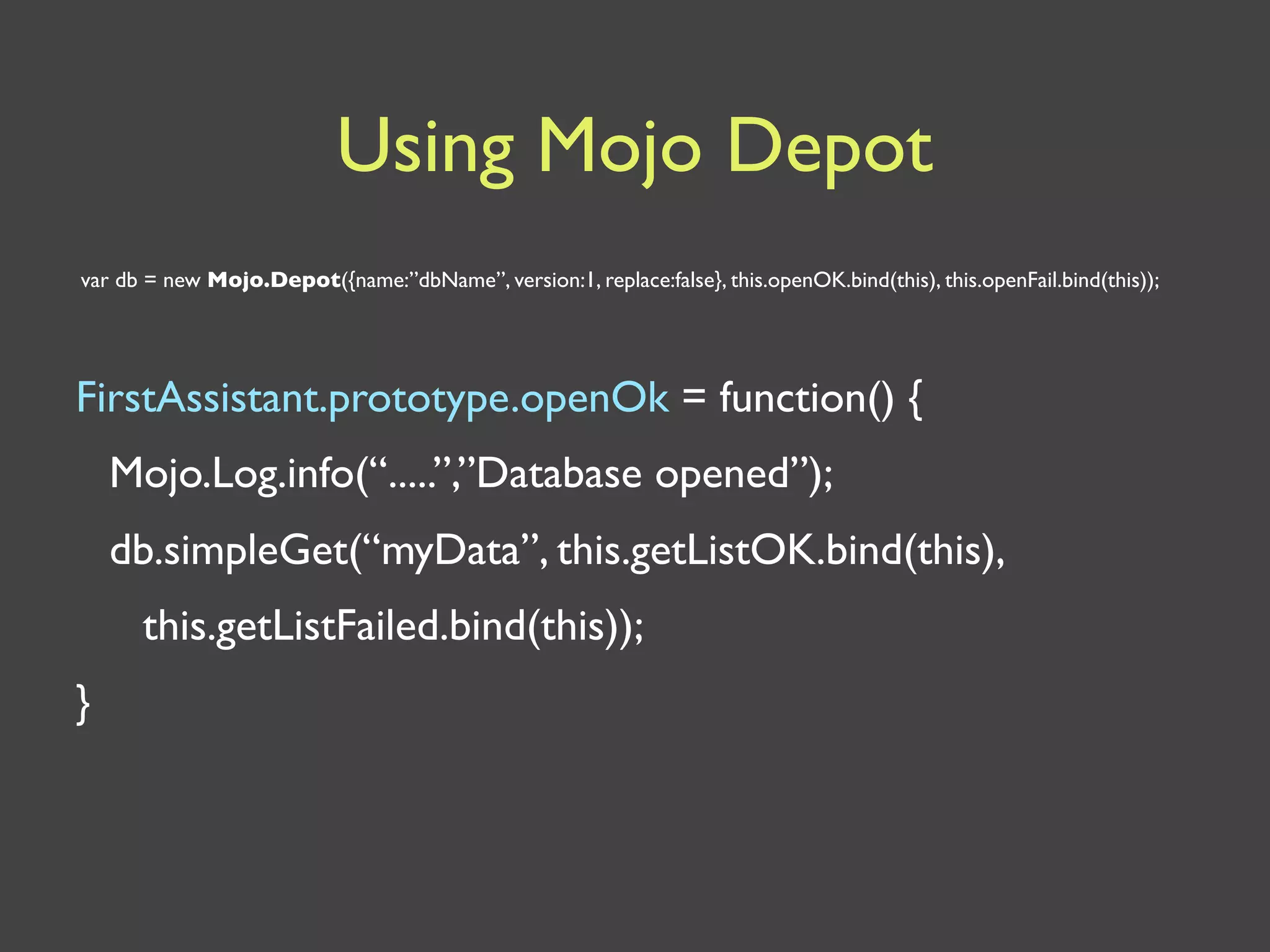 Using Mojo Depot
var db = new Mojo.Depot({name:”dbName”, version:1, replace:false}, this.openOK.bind(this), this.openFail.bind(this));




FirstAssistant.prototype.openOk = function() {
    Mojo.Log.info(“.....”,”Database opened”);
    db.simpleGet(“myData”, this.getListOK.bind(this),
      this.getListFailed.bind(this));
}
 