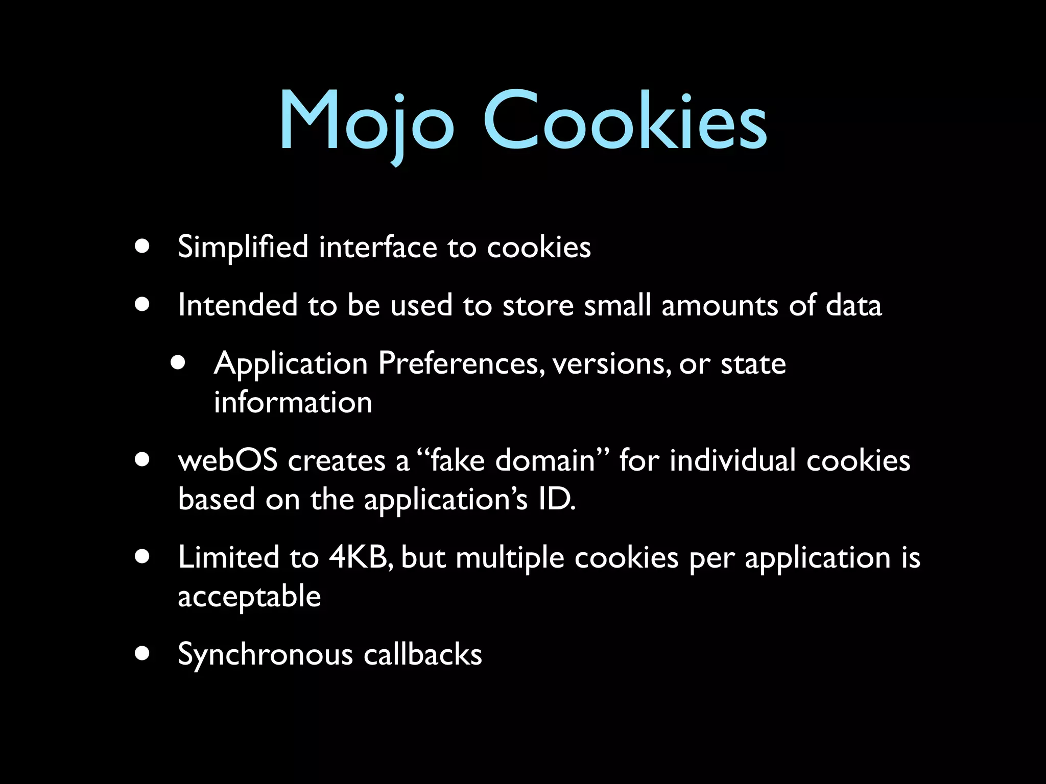 Mojo Cookies
•   Simpliﬁed interface to cookies
•   Intended to be used to store small amounts of data
    •   Application Preferences, versions, or state
        information
•   webOS creates a “fake domain” for individual cookies
    based on the application’s ID.
•   Limited to 4KB, but multiple cookies per application is
    acceptable
•   Synchronous callbacks
 